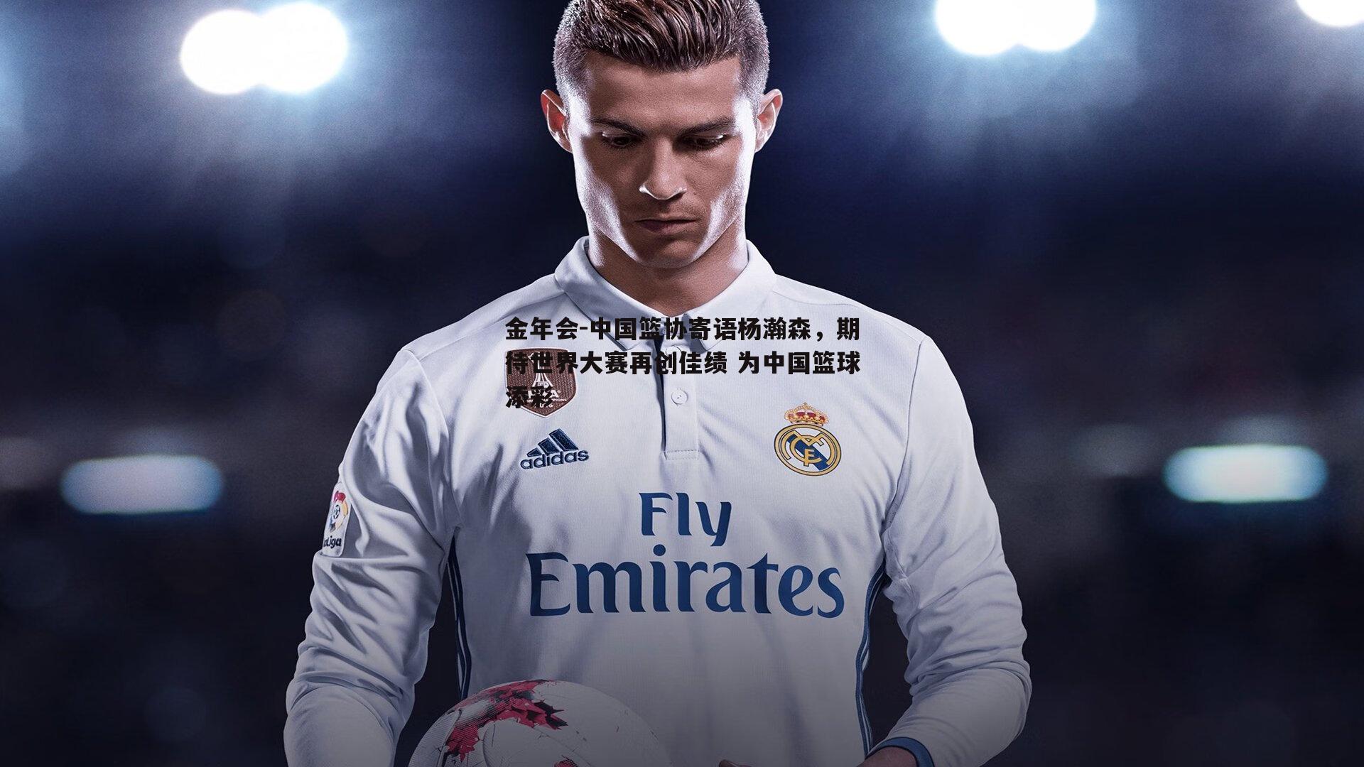 金年会-中国篮协寄语杨瀚森，期待世界大赛再创佳绩 为中国篮球添彩